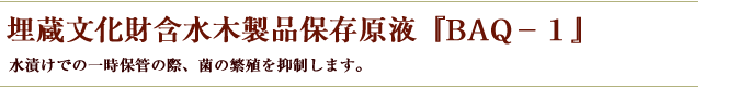 埋蔵文化財含水木製品保存原液『BAQ－１』...水漬けでの一時保管の際、菌の繁殖を抑制します。